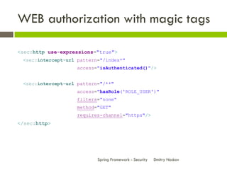 WEB authorization with magic tags

<sec:http use-expressions="true">
 <sec:intercept-url pattern="/index*"
                    access="isAuthenticated()"/>


 <sec:intercept-url pattern="/**"
                    access="hasRole('ROLE_USER')"
                    filters="none"
                    method="GET"
                    requires-channel="https"/>
</sec:http>




                           Spring Framework - Security   Dmitry Noskov
 