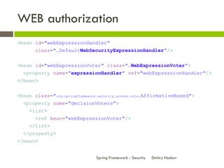 WEB authorization
<bean id="webExpressionHandler"
       class="…DefaultWebSecurityExpressionHandler"/>


<bean id="webExpressionVoter" class="…WebExpressionVoter">
  <property name="expressionHandler" ref="webExpressionHandler"/>
</bean>


<bean class="org.springframework.security.access.vote.AffirmativeBased">
  <property name="decisionVoters">
    <list>
       <ref bean="webExpressionVoter"/>
    </list>
  </property>
</bean>


                                Spring Framework - Security   Dmitry Noskov
 