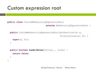 Custom expression root

public class CustomWebSecurityExpressionRoot
                                 extends WebSecurityExpressionRoot {


    public CustomWebSecurityExpressionRoot(Authentication a,
                                                   FilterInvocation fi) {
        super(a, fi);
    }


    public boolean hasAllRoles(String... roles) {
        return false;
    }
}


                            Spring Framework - Security   Dmitry Noskov
 