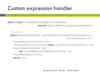 Custom expression handler

public class CustomWebSecurityExpressionHandler
                            extends DefaultWebSecurityExpressionHandler {


    @Override
    public EvaluationContext createEvaluationContext(Authentication a,
                                                                 FilterInvocation fi) {
        StandardEvaluationContext ctx =
        (StandardEvaluationContext)super.createEvaluationContext(a, fi);
        SecurityExpressionRoot root =
            new CustomWebSecurityExpressionRoot(a, fi);
        ctx.setRootObject(root);
        return ctx;
    }
}

                                   Spring Framework - Security   Dmitry Noskov
 