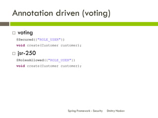 Annotation driven (voting)
   voting
    @Secured({"ROLE_USER"})
    void create(Customer customer);

   jsr-250
    @RolesAllowed({"ROLE_USER"})
    void create(Customer customer);




                              Spring Framework - Security   Dmitry Noskov
 