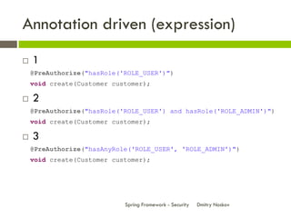 Annotation driven (expression)
   1
    @PreAuthorize("hasRole('ROLE_USER')")
    void create(Customer customer);

   2
    @PreAuthorize("hasRole('ROLE_USER') and hasRole('ROLE_ADMIN')")
    void create(Customer customer);

   3
    @PreAuthorize("hasAnyRole('ROLE_USER', 'ROLE_ADMIN')")
    void create(Customer customer);




                            Spring Framework - Security   Dmitry Noskov
 