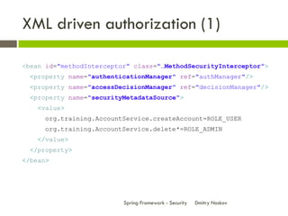 XML driven authorization (1)

<bean id="methodInterceptor" class="…MethodSecurityInterceptor">
  <property name="authenticationManager" ref="authManager"/>
  <property name="accessDecisionManager" ref="decisionManager"/>
  <property name="securityMetadataSource">
    <value>
      org.training.AccountService.createAccount=ROLE_USER
      org.training.AccountService.delete*=ROLE_ADMIN
    </value>
  </property>
</bean>




                          Spring Framework - Security   Dmitry Noskov
 