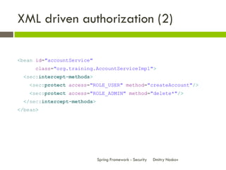 XML driven authorization (2)

<bean id="accountService"
      class="org.training.AccountServiceImpl">
  <sec:intercept-methods>
    <sec:protect access="ROLE_USER" method="createAccount"/>
    <sec:protect access="ROLE_ADMIN" method="delete*"/>
  </sec:intercept-methods>
</bean>




                             Spring Framework - Security   Dmitry Noskov
 