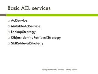 Basic ACL services
   AclService
   MutableAclService
   LookupStrategy
   ObjectIdentityRetrievalStrategy
   SidRetrievalStrategy




                       Spring Framework - Security   Dmitry Noskov
 