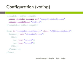 Configuration (voting)
<sec:global-method-security
  access-decision-manager-ref="accessDecisionManager"
  secured-annotations="enabled">
</sec:global-method-security>


<bean id="accessDecisionManager" class="…AffirmativeBased">
  <property name="decisionVoters">
    <list>
      <ref bean="voter1"/>
      <ref bean="voter2"/>
    </list>
  </property>
</bean>


                             Spring Framework - Security   Dmitry Noskov
 