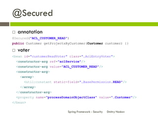 @Secured
   annotation
@Secured("ACL_CUSTOMER_READ")
public Customer getProjectsByCustomer(Customer customer) {}

   voter
<bean id="customerReadVoter" class="…AclEntryVoter">
    <constructor-arg ref="aclService"/>
    <constructor-arg value="ACL_CUSTOMER_READ"/>
    <constructor-arg>
      <array>
        <util:constant static-field="…BasePermission.READ"/>
      </array>
    </constructor-arg>
    <property name="processDomainObjectClass" value="…Customer"/>
</bean>

                              Spring Framework - Security   Dmitry Noskov
 