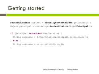 Getting started

 SecurityContext context = SecurityContextHolder.getContext();
 Object principal = context.getAuthentication().getPrincipal();


 if (principal instanceof UserDetails) {
     String username = ((UserDetails)principal).getUsername();
 } else {
     String username = principal.toString();
 }




                           Spring Framework - Security   Dmitry Noskov
 