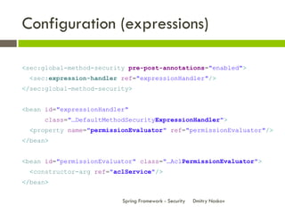 Configuration (expressions)

<sec:global-method-security pre-post-annotations="enabled">
  <sec:expression-handler ref="expressionHandler"/>
</sec:global-method-security>


<bean id="expressionHandler"
      class="…DefaultMethodSecurityExpressionHandler">
  <property name="permissionEvaluator" ref="permissionEvaluator"/>
</bean>


<bean id="permissionEvaluator" class="…AclPermissionEvaluator">
  <constructor-arg ref="aclService"/>
</bean>

                          Spring Framework - Security   Dmitry Noskov
 
