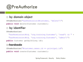 @PreAuthorize
   by domain object
@PreAuthorize("hasPermission(#customer, 'delete')")
public void delete(Customer customer);

   by identifier
@PreAuthorize(
    "hasPermission(#id, 'org.training.Customer', 'read') or " +
    "hasPermission(#id, 'org.training.Customer', 'admin')")
public Customer getById(Long id);

   hardcode
@PreAuthorize("#customer.owner.id == principal.id")
public void create(Customer customer);


                            Spring Framework - Security   Dmitry Noskov
 