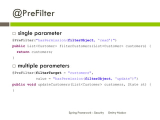 @PreFilter
   single parameter
@PreFilter("hasPermission(filterObject, 'read')")
public List<Customer> filterCustomers(List<Customer> customers) {
    return customers;
}

   multiple parameters
@PreFilter(filterTarget = "customers",
             value = "hasPermission(filterObject, 'update')")
public void updateCustomers(List<Customer> customers, State st) {
}




                            Spring Framework - Security   Dmitry Noskov
 