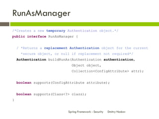 RunAsManager
/*Creates a new temporary Authentication object.*/
public interface RunAsManager {


    / *Returns a replacement Authentication object for the current
     *secure object, or null if replacement not required*/
    Authentication buildRunAs(Authentication authentication,
                              Object object,
                              Collection<ConfigAttribute> attr);


    boolean supports(ConfigAttribute attribute);


    boolean supports(Class<?> clazz);
}


                            Spring Framework - Security   Dmitry Noskov
 