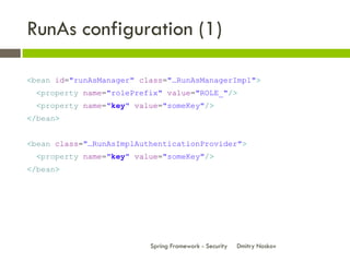 RunAs configuration (1)

<bean id="runAsManager" class="…RunAsManagerImpl">
  <property name="rolePrefix" value="ROLE_"/>
  <property name="key" value="someKey"/>
</bean>


<bean class="…RunAsImplAuthenticationProvider">
  <property name="key" value="someKey"/>
</bean>




                          Spring Framework - Security   Dmitry Noskov
 