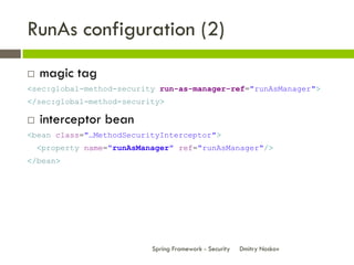 RunAs configuration (2)
   magic tag
<sec:global-method-security run-as-manager-ref="runAsManager">
</sec:global-method-security>

   interceptor bean
<bean class="…MethodSecurityInterceptor">
    <property name="runAsManager" ref="runAsManager"/>
</bean>




                            Spring Framework - Security   Dmitry Noskov
 