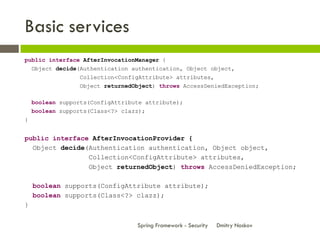 Basic services
public interface AfterInvocationManager {
  Object decide(Authentication authentication, Object object,
                 Collection<ConfigAttribute> attributes,
                 Object returnedObject) throws AccessDeniedException;

    boolean supports(ConfigAttribute attribute);
    boolean supports(Class<?> clazz);
}


public interface AfterInvocationProvider {
  Object decide(Authentication authentication, Object object,
                Collection<ConfigAttribute> attributes,
                Object returnedObject) throws AccessDeniedException;

    boolean supports(ConfigAttribute attribute);
    boolean supports(Class<?> clazz);
}


                                  Spring Framework - Security   Dmitry Noskov
 