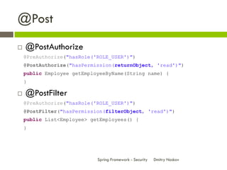 @Post
   @PostAuthorize
    @PreAuthorize("hasRole('ROLE_USER')")
    @PostAuthorize("hasPermission(returnObject, 'read')")
    public Employee getEmployeeByName(String name) {
    }

   @PostFilter
    @PreAuthorize("hasRole('ROLE_USER')")
    @PostFilter("hasPermission(filterObject, 'read')")
    public List<Employee> getEmployees() {
    }




                            Spring Framework - Security   Dmitry Noskov
 
