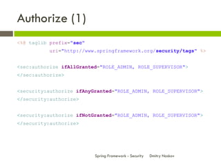 Authorize (1)
<%@ taglib prefix="sec"
          uri="http://www.springframework.org/security/tags" %>


<sec:authorize ifAllGranted="ROLE_ADMIN, ROLE_SUPERVISOR">
</sec:authorize>


<security:authorize ifAnyGranted="ROLE_ADMIN, ROLE_SUPERVISOR">
</security:authorize>


<security:authorize ifNotGranted="ROLE_ADMIN, ROLE_SUPERVISOR">
</security:authorize>




                          Spring Framework - Security   Dmitry Noskov
 