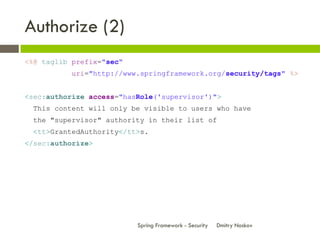 Authorize (2)
<%@ taglib prefix="sec"
          uri="http://www.springframework.org/security/tags" %>


<sec:authorize access="hasRole('supervisor')">
 This content will only be visible to users who have
 the "supervisor" authority in their list of
 <tt>GrantedAuthority</tt>s.
</sec:authorize>




                          Spring Framework - Security   Dmitry Noskov
 