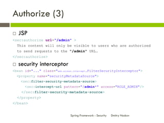 Authorize (3)
   JSP
<sec:authorize url="/admin" >
    This content will only be visible to users who are authorized
    to send requests to the "/admin" URL.
</sec:authorize>

   security interceptor
<bean id="..." class="web.access.intercept.FilterSecurityInterceptor">
    <property name="securityMetadataSource">
      <sec:filter-security-metadata-source>
        <sec:intercept-url pattern="/admin*" access="ROLE_ADMIN"/>
      </sec:filter-security-metadata-source>
    </property>
</bean>


                               Spring Framework - Security   Dmitry Noskov
 