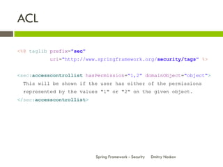 ACL

<%@ taglib prefix="sec"
          uri="http://www.springframework.org/security/tags" %>


<sec:accesscontrollist hasPermission="1,2" domainObject="object">
 This will be shown if the user has either of the permissions
 represented by the values "1" or "2" on the given object.
</sec:accesscontrollist>




                           Spring Framework - Security   Dmitry Noskov
 