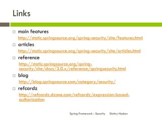 Links
   main features
    http://static.springsource.org/spring-security/site/features.html
   articles
    http://static.springsource.org/spring-security/site/articles.html
   reference
    http://static.springsource.org/spring-
    security/site/docs/3.0.x/reference/springsecurity.html
   blog
    http://blog.springsource.com/category/security/
   refcardz
    http://refcardz.dzone.com/refcardz/expression-based-
    authorization

                               Spring Framework - Security   Dmitry Noskov
 