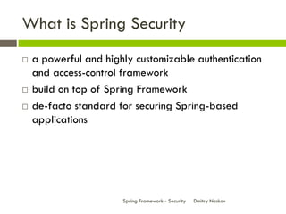 What is Spring Security
   a powerful and highly customizable authentication
    and access-control framework
   build on top of Spring Framework
   de-facto standard for securing Spring-based
    applications




                       Spring Framework - Security   Dmitry Noskov
 