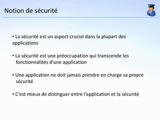 Notion de sécurité


  • La sécurité est un aspect crucial dans la plupart des
  applications

  • La sécurité est une préoccupation qui transcende les
    fonctionnalités d'une application

  • Une application ne doit jamais prendre en charge sa propre
    sécurité

  • C’est mieux de distinguer entre l’application et la sécurité
 
