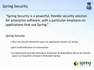 Spring Security

 “Spring Security is a powerful, flexible security solution
 for enterprise software, with a particular emphasis on
 applications that use Spring.”


 Spring Security
    • offre une sécurité déclarative pour vos applications basées sur Spring

    • gère l'authentification et l'autorisation

    • tire pleinement parti des techniques d'injection de dépendance (DI) et de l’orienté
      aspect sur lesquelles est basé le framework Spring
 