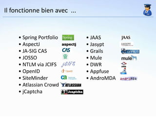 Il fonctionne bien avec ...


     • Spring Portfolio       • JAAS
     • AspectJ                • Jasypt
     • JA-SIG CAS             • Grails
     • JOSSO                  • Mule
     • NTLM via JCIFS         • DWR
     • OpenID                 • Appfuse
     • SiteMinder             • AndroMDA
     • Atlassian Crowd
     • jCaptcha
 