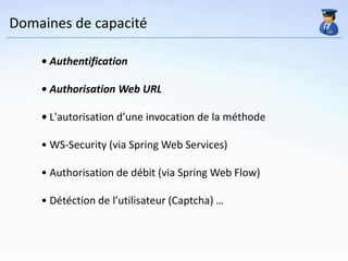 Domaines de capacité

    • Authentification

    • Authorisation Web URL

    • L'autorisation d’une invocation de la méthode

    • WS-Security (via Spring Web Services)

    • Authorisation de débit (via Spring Web Flow)

    • Détéction de l’utilisateur (Captcha) …
 