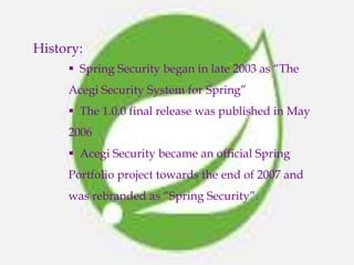 History:
 Spring Security began in late 2003 as “The
Acegi Security System for Spring”
 The 1.0.0 final release was published in May
2006
 Acegi Security became an official Spring
Portfolio project towards the end of 2007 and
was rebranded as “Spring Security”.
 