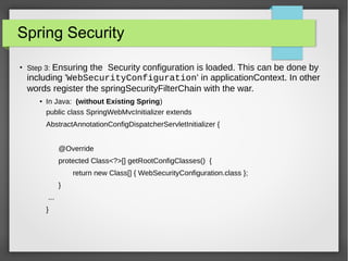 Spring Security
●
Step 3: Ensuring the Security configuration is loaded. This can be done by
including 'WebSecurityConfiguration' in applicationContext. In other
words register the springSecurityFilterChain with the war.
● In Java: (without Existing Spring)
public class SpringWebMvcInitializer extends
AbstractAnnotationConfigDispatcherServletInitializer {
@Override
protected Class<?>[] getRootConfigClasses() {
return new Class[] { WebSecurityConfiguration.class };
}
...
}
 