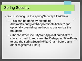 Spring Security
●
Step 4: Configure the springSecurityFilterChain.
– This can be done by extending '
AbstractSecurityWebApplicationInitializer' and
optionally overriding methods to customize the
mapping.
– (The 'AbstractSecurityWebApplicationInitializer'
class is used to registers the DelegatingFilterProxy
to use the springSecurityFilterChain before any
other registered Filter.)
 