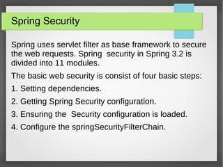 Spring Security
Spring uses servlet filter as base framework to secure
the web requests. Spring security in Spring 3.2 is
divided into 11 modules.
The basic web security is consist of four basic steps:
1. Setting dependencies.
2. Getting Spring Security configuration.
3. Ensuring the Security configuration is loaded.
4. Configure the springSecurityFilterChain.
 