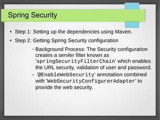 Spring Security
● Step 1: Setting up the dependencies using Maven.
● Step 2: Getting Spring Security configuration
– Background Process: The Security configuration
creates a servler filter known as
'springSecurityFilterChain' which enables
the URL security, validation of user and password.
– '@EnableWebSecurity' annotatiion combined
with 'WebSecurityConfigurerAdapter' to
provide the web security.
 