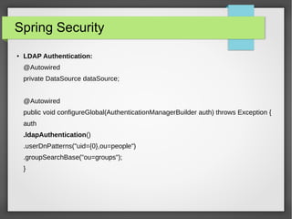 Spring Security
● LDAP Authentication:
@Autowired
private DataSource dataSource;
@Autowired
public void configureGlobal(AuthenticationManagerBuilder auth) throws Exception {
auth
.ldapAuthentication()
.userDnPatterns("uid={0},ou=people")
.groupSearchBase("ou=groups");
}
 
