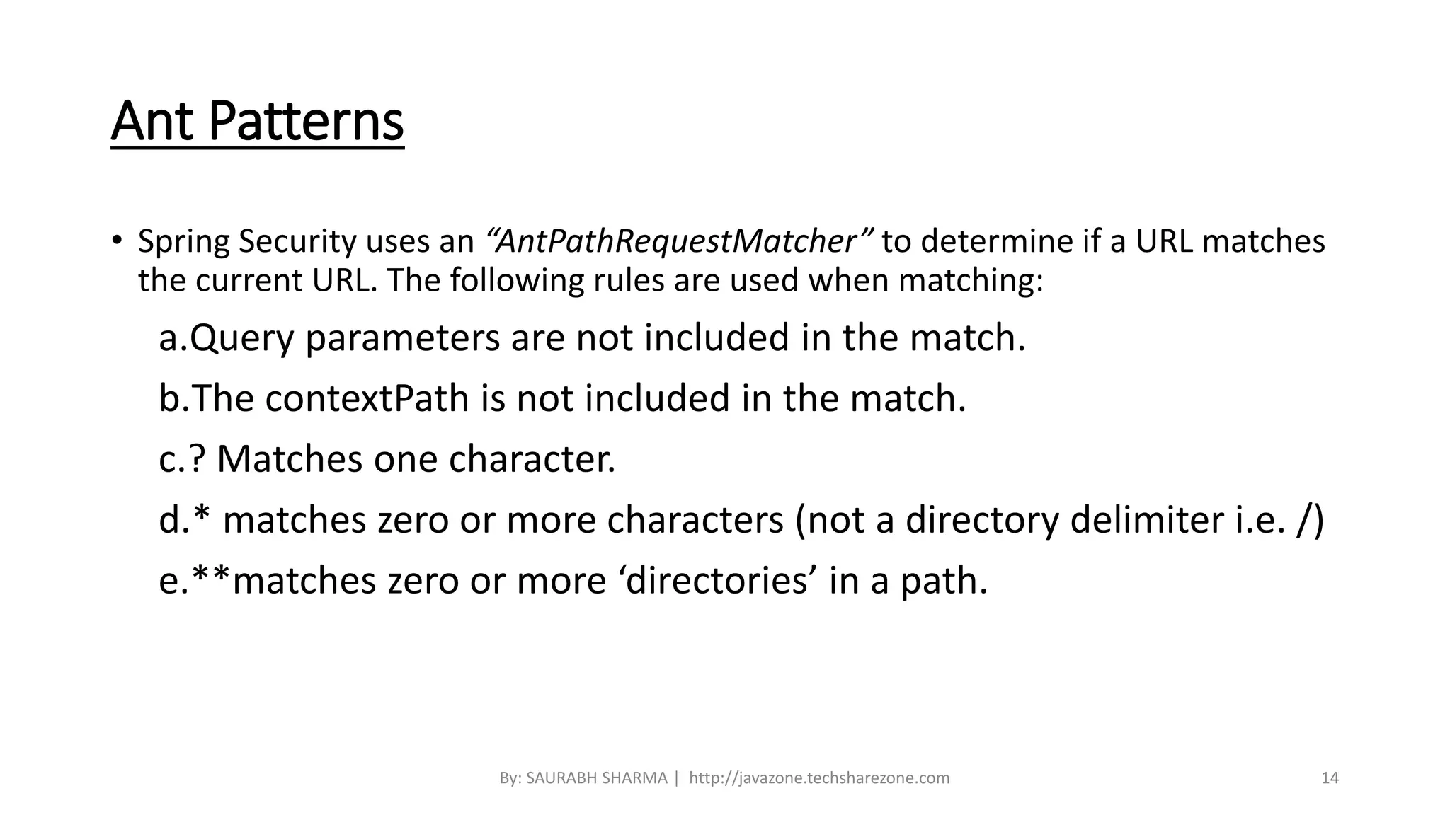 Ant Patterns
• Spring Security uses an “AntPathRequestMatcher” to determine if a URL matches
the current URL. The following rules are used when matching:
a.Query parameters are not included in the match.
b.The contextPath is not included in the match.
c.? Matches one character.
d.* matches zero or more characters (not a directory delimiter i.e. /)
e.**matches zero or more ‘directories’ in a path.
By: SAURABH SHARMA | http://javazone.techsharezone.com 14
 