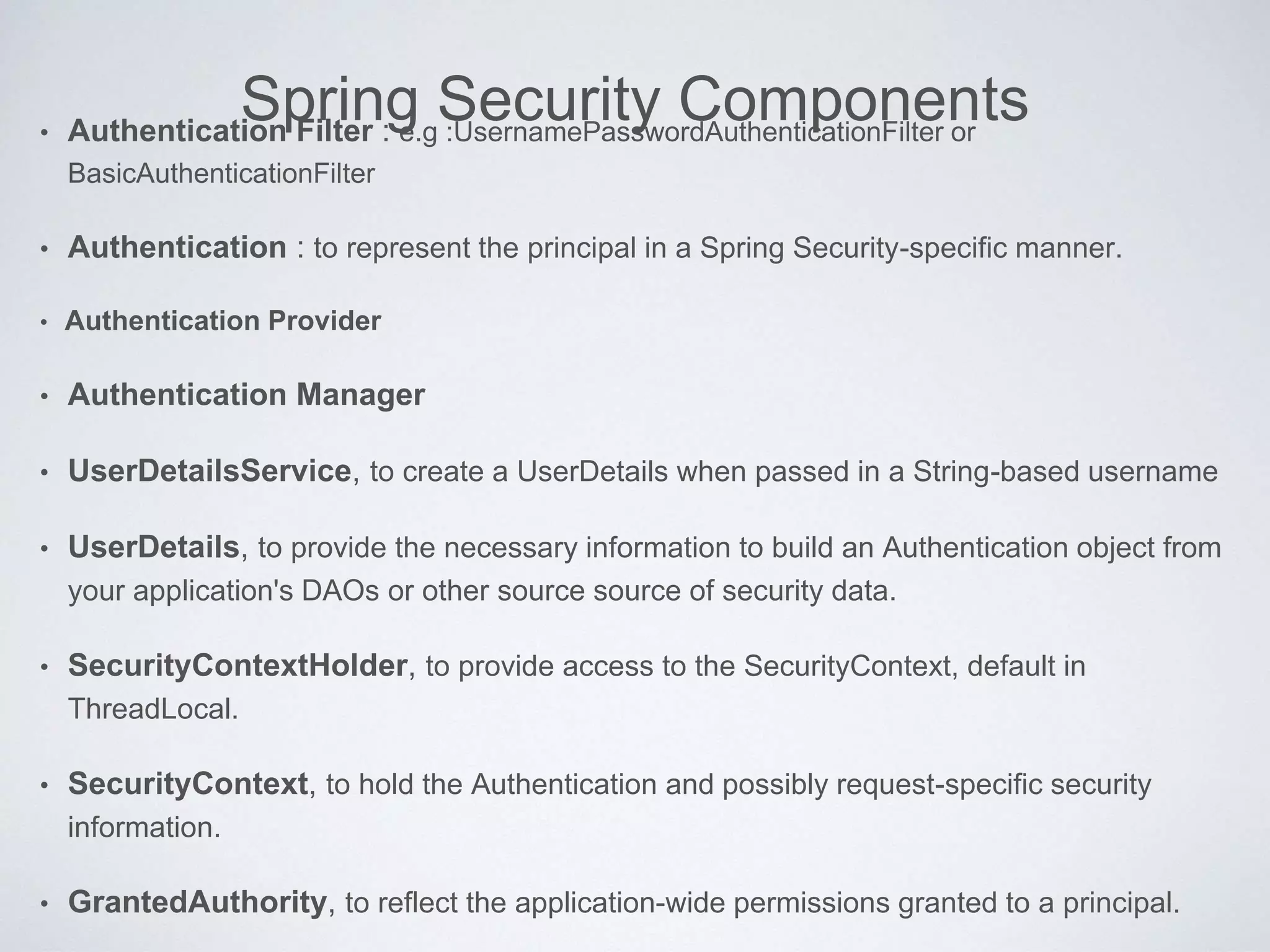 Spring Security Components• Authentication Filter : e.g :UsernamePasswordAuthenticationFilter or
BasicAuthenticationFilter
• Authentication : to represent the principal in a Spring Security-specific manner.
• Authentication Provider
• Authentication Manager
• UserDetailsService, to create a UserDetails when passed in a String-based username
• UserDetails, to provide the necessary information to build an Authentication object from
your application's DAOs or other source source of security data.
• SecurityContextHolder, to provide access to the SecurityContext, default in
ThreadLocal.
• SecurityContext, to hold the Authentication and possibly request-specific security
information.
• GrantedAuthority, to reflect the application-wide permissions granted to a principal.
 