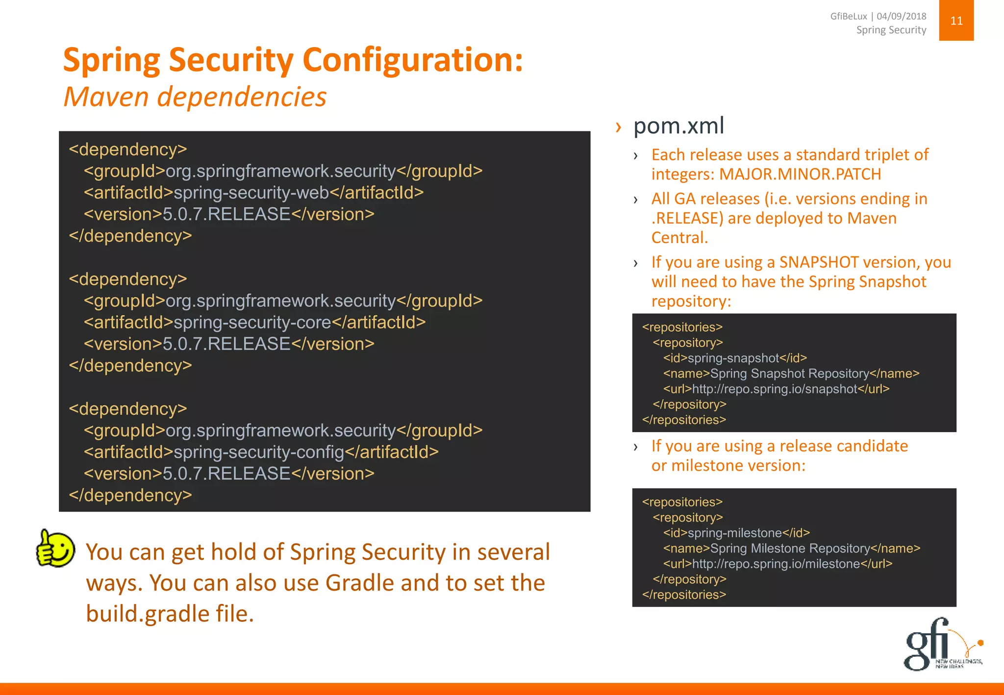 Spring Security Configuration:
Maven dependencies
11
Spring Security
GfiBeLux | 04/09/2018
<dependency>
<groupId>org.springframework.security</groupId>
<artifactId>spring-security-web</artifactId>
<version>5.0.7.RELEASE</version>
</dependency>
<dependency>
<groupId>org.springframework.security</groupId>
<artifactId>spring-security-core</artifactId>
<version>5.0.7.RELEASE</version>
</dependency>
<dependency>
<groupId>org.springframework.security</groupId>
<artifactId>spring-security-config</artifactId>
<version>5.0.7.RELEASE</version>
</dependency>
› pom.xml
› Each release uses a standard triplet of
integers: MAJOR.MINOR.PATCH
› All GA releases (i.e. versions ending in
.RELEASE) are deployed to Maven
Central.
› If you are using a SNAPSHOT version, you
will need to have the Spring Snapshot
repository:
› If you are using a release candidate
or milestone version:
<repositories>
<repository>
<id>spring-snapshot</id>
<name>Spring Snapshot Repository</name>
<url>http://repo.spring.io/snapshot</url>
</repository>
</repositories>
<repositories>
<repository>
<id>spring-milestone</id>
<name>Spring Milestone Repository</name>
<url>http://repo.spring.io/milestone</url>
</repository>
</repositories>
You can get hold of Spring Security in several
ways. You can also use Gradle and to set the
build.gradle file.
 