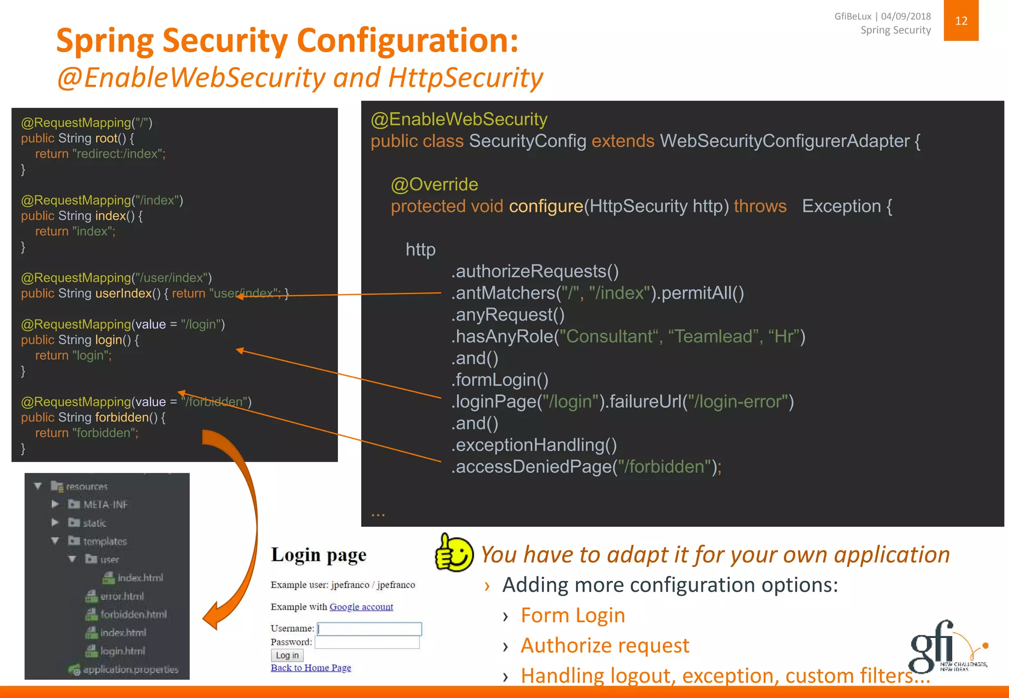 Spring Security Configuration:
@EnableWebSecurity and HttpSecurity
12
Spring Security
GfiBeLux | 04/09/2018
@EnableWebSecurity
public class SecurityConfig extends WebSecurityConfigurerAdapter {
@Override
protected void configure(HttpSecurity http) throws Exception {
http
.authorizeRequests()
.antMatchers("/", "/index").permitAll()
.anyRequest()
.hasAnyRole("Consultant“, “Teamlead”, “Hr”)
.and()
.formLogin()
.loginPage("/login").failureUrl("/login-error")
.and()
.exceptionHandling()
.accessDeniedPage("/forbidden");
...
› Adding more configuration options:
› Form Login
› Authorize request
› Handling logout, exception, custom filters...
› You have to adapt it for your own application
@RequestMapping("/")
public String root() {
return "redirect:/index";
}
@RequestMapping("/index")
public String index() {
return "index";
}
@RequestMapping("/user/index")
public String userIndex() { return "user/index"; }
@RequestMapping(value = "/login")
public String login() {
return "login";
}
@RequestMapping(value = "/forbidden")
public String forbidden() {
return "forbidden";
}
 