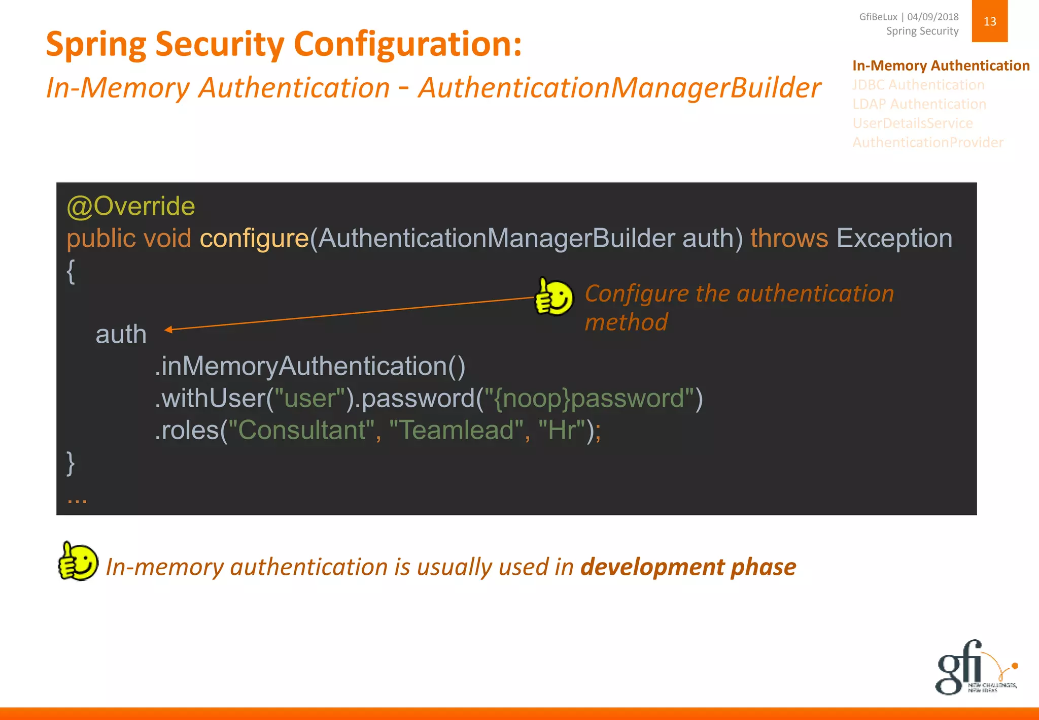 Spring Security Configuration:
In-Memory Authentication - AuthenticationManagerBuilder
13
Spring Security
GfiBeLux | 04/09/2018
@Override
public void configure(AuthenticationManagerBuilder auth) throws Exception
{
auth
.inMemoryAuthentication()
.withUser("user").password("{noop}password")
.roles("Consultant", "Teamlead", "Hr");
}
...
› In-memory authentication is usually used in development phase
› Configure the authentication
method
In-Memory Authentication
JDBC Authentication
LDAP Authentication
UserDetailsService
AuthenticationProvider
 