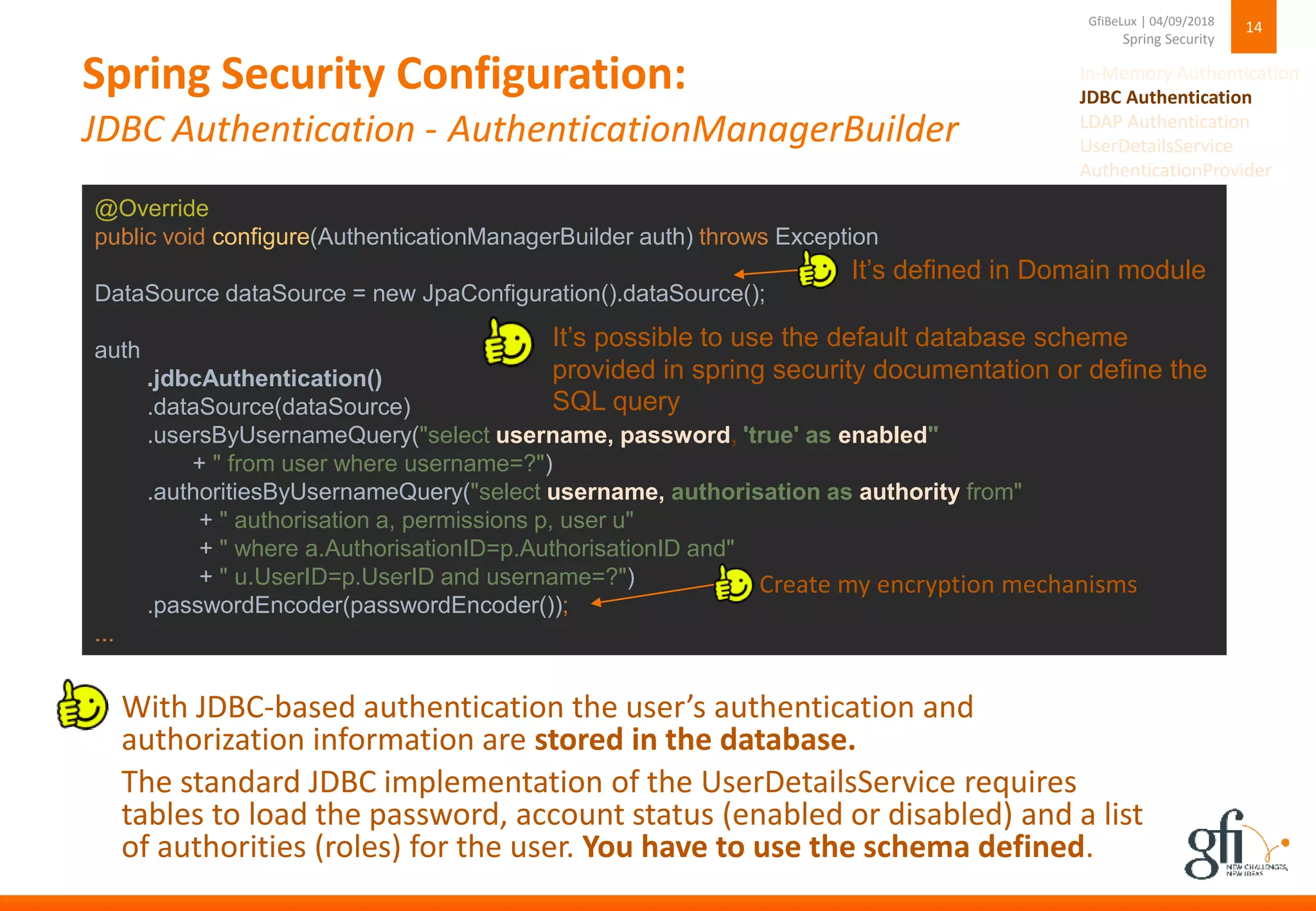 Spring Security Configuration:
JDBC Authentication - AuthenticationManagerBuilder
14
Spring Security
GfiBeLux | 04/09/2018
@Override
public void configure(AuthenticationManagerBuilder auth) throws Exception
DataSource dataSource = new JpaConfiguration().dataSource();
auth
.jdbcAuthentication()
.dataSource(dataSource)
.usersByUsernameQuery("select username, password, 'true' as enabled"
+ " from user where username=?")
.authoritiesByUsernameQuery("select username, authorisation as authority from"
+ " authorisation a, permissions p, user u"
+ " where a.AuthorisationID=p.AuthorisationID and"
+ " u.UserID=p.UserID and username=?")
.passwordEncoder(passwordEncoder());
...
With JDBC-based authentication the user’s authentication and
authorization information are stored in the database.
The standard JDBC implementation of the UserDetailsService requires
tables to load the password, account status (enabled or disabled) and a list
of authorities (roles) for the user. You have to use the schema defined.
It’s possible to use the default database scheme
provided in spring security documentation or define the
SQL query
It’s defined in Domain module
Create my encryption mechanisms
In-Memory Authentication
JDBC Authentication
LDAP Authentication
UserDetailsService
AuthenticationProvider
 