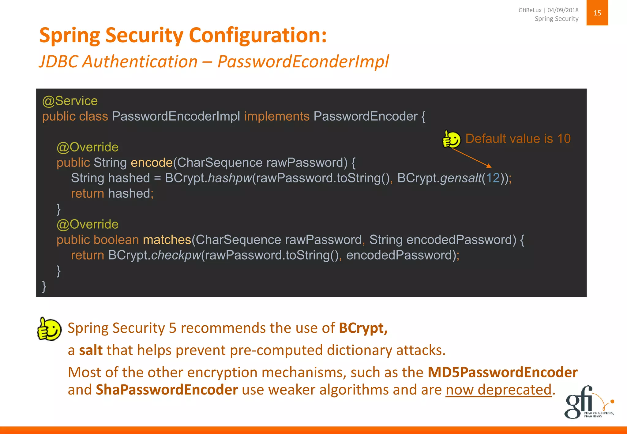 Spring Security Configuration:
JDBC Authentication – PasswordEconderImpl
15
Spring Security
GfiBeLux | 04/09/2018
Spring Security 5 recommends the use of BCrypt,
a salt that helps prevent pre-computed dictionary attacks.
Most of the other encryption mechanisms, such as the MD5PasswordEncoder
and ShaPasswordEncoder use weaker algorithms and are now deprecated.
@Service
public class PasswordEncoderImpl implements PasswordEncoder {
@Override
public String encode(CharSequence rawPassword) {
String hashed = BCrypt.hashpw(rawPassword.toString(), BCrypt.gensalt(12));
return hashed;
}
@Override
public boolean matches(CharSequence rawPassword, String encodedPassword) {
return BCrypt.checkpw(rawPassword.toString(), encodedPassword);
}
}
Default value is 10
 
