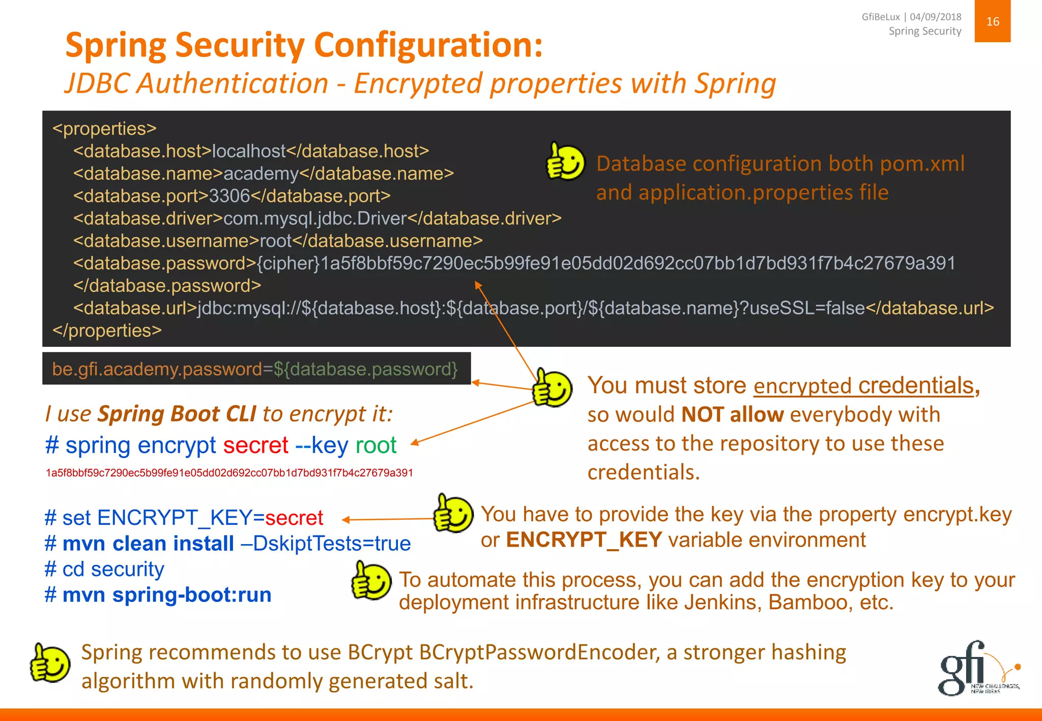 Spring Security Configuration:
JDBC Authentication - Encrypted properties with Spring
16
Spring Security
GfiBeLux | 04/09/2018
To automate this process, you can add the encryption key to your
deployment infrastructure like Jenkins, Bamboo, etc.
You must store encrypted credentials,
so would NOT allow everybody with
access to the repository to use these
credentials.
<properties>
<database.host>localhost</database.host>
<database.name>academy</database.name>
<database.port>3306</database.port>
<database.driver>com.mysql.jdbc.Driver</database.driver>
<database.username>root</database.username>
<database.password>{cipher}1a5f8bbf59c7290ec5b99fe91e05dd02d692cc07bb1d7bd931f7b4c27679a391
</database.password>
<database.url>jdbc:mysql://${database.host}:${database.port}/${database.name}?useSSL=false</database.url>
</properties>
Database configuration both pom.xml
and application.properties file
# spring encrypt secret --key root
I use Spring Boot CLI to encrypt it:
1a5f8bbf59c7290ec5b99fe91e05dd02d692cc07bb1d7bd931f7b4c27679a391
be.gfi.academy.password=${database.password}
# set ENCRYPT_KEY=secret
# mvn clean install –DskiptTests=true
# cd security
# mvn spring-boot:run
You have to provide the key via the property encrypt.key
or ENCRYPT_KEY variable environment
Spring recommends to use BCrypt BCryptPasswordEncoder, a stronger hashing
algorithm with randomly generated salt.
 