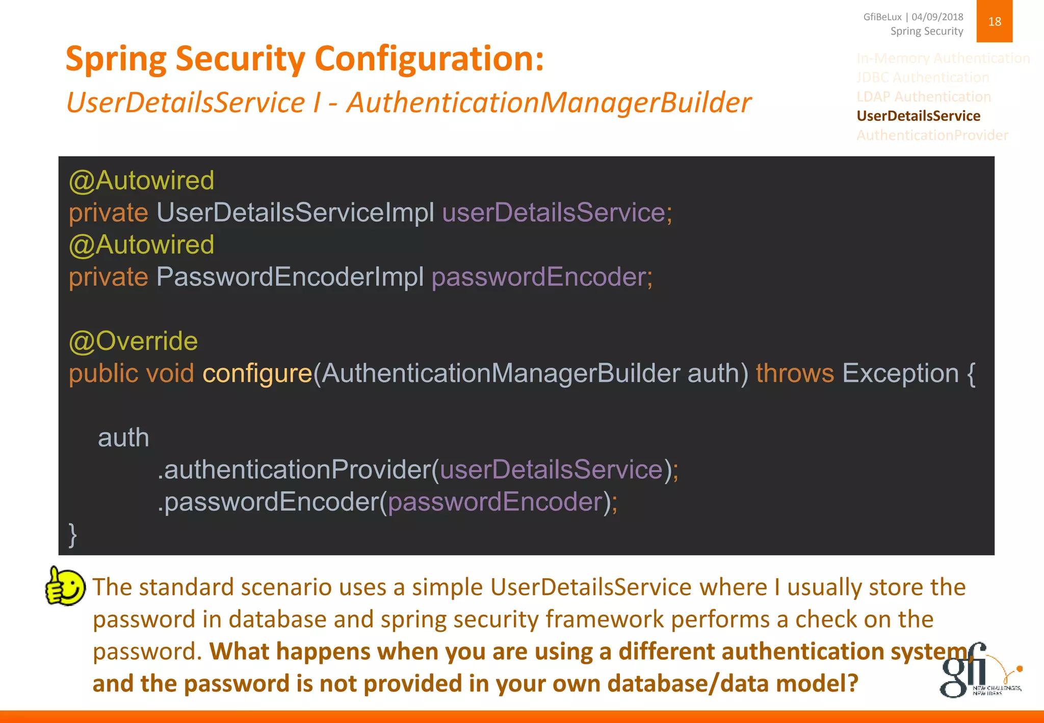 Spring Security Configuration:
UserDetailsService I - AuthenticationManagerBuilder
18
Spring Security
GfiBeLux | 04/09/2018
@Autowired
private UserDetailsServiceImpl userDetailsService;
@Autowired
private PasswordEncoderImpl passwordEncoder;
@Override
public void configure(AuthenticationManagerBuilder auth) throws Exception {
auth
.authenticationProvider(userDetailsService);
.passwordEncoder(passwordEncoder);
}
The standard scenario uses a simple UserDetailsService where I usually store the
password in database and spring security framework performs a check on the
password. What happens when you are using a different authentication system,
and the password is not provided in your own database/data model?
In-Memory Authentication
JDBC Authentication
LDAP Authentication
UserDetailsService
AuthenticationProvider
 