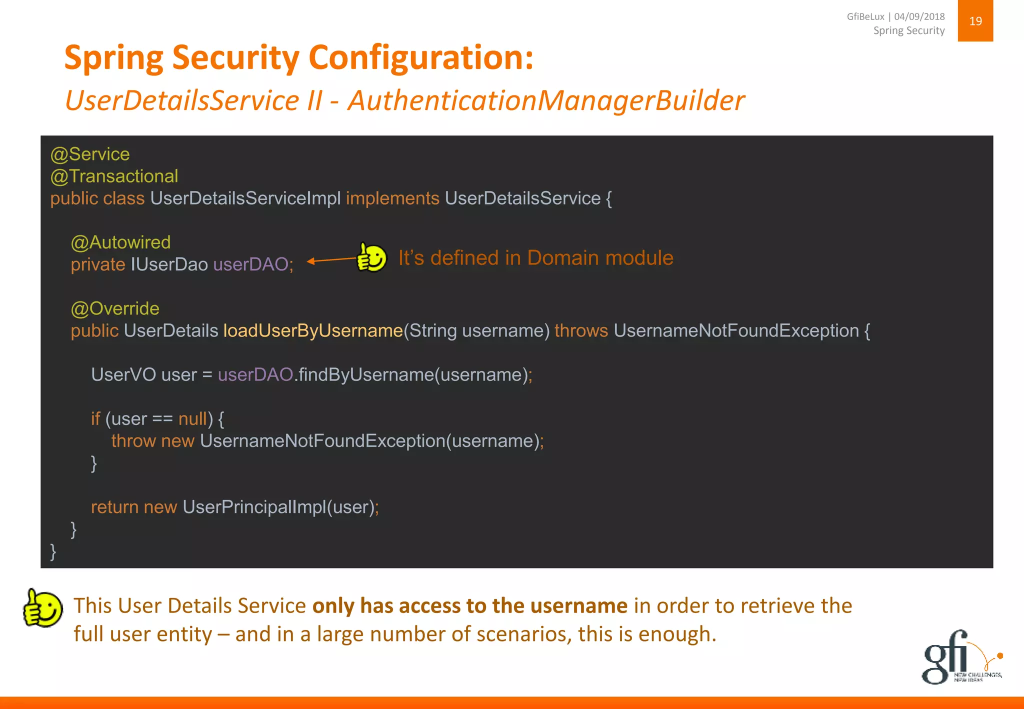 Spring Security Configuration:
UserDetailsService II - AuthenticationManagerBuilder
19
Spring Security
GfiBeLux | 04/09/2018
@Service
@Transactional
public class UserDetailsServiceImpl implements UserDetailsService {
@Autowired
private IUserDao userDAO;
@Override
public UserDetails loadUserByUsername(String username) throws UsernameNotFoundException {
UserVO user = userDAO.findByUsername(username);
if (user == null) {
throw new UsernameNotFoundException(username);
}
return new UserPrincipalImpl(user);
}
}
This User Details Service only has access to the username in order to retrieve the
full user entity – and in a large number of scenarios, this is enough.
It’s defined in Domain module
 