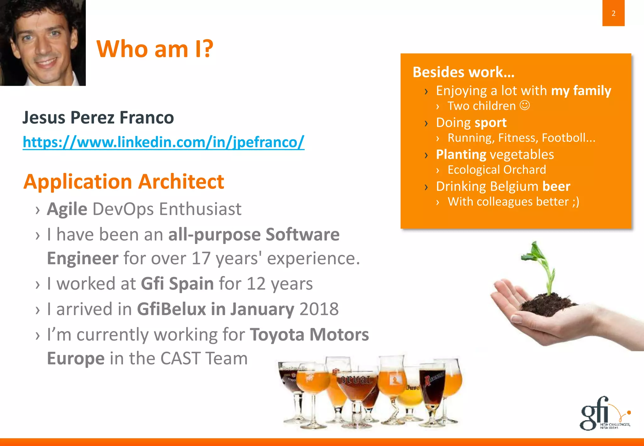 Who am I?
Application Architect
› Agile DevOps Enthusiast
› I have been an all-purpose Software
Engineer for over 17 years' experience.
› I worked at Gfi Spain for 12 years
› I arrived in GfiBelux in January 2018
› I’m currently working for Toyota Motors
Europe in the CAST Team
2
Besides work…
› Enjoying a lot with my family
› Two children 
› Doing sport
› Running, Fitness, Footboll...
› Planting vegetables
› Ecological Orchard
› Drinking Belgium beer
› With colleagues better ;)
Jesus Perez Franco
https://www.linkedin.com/in/jpefranco/
 