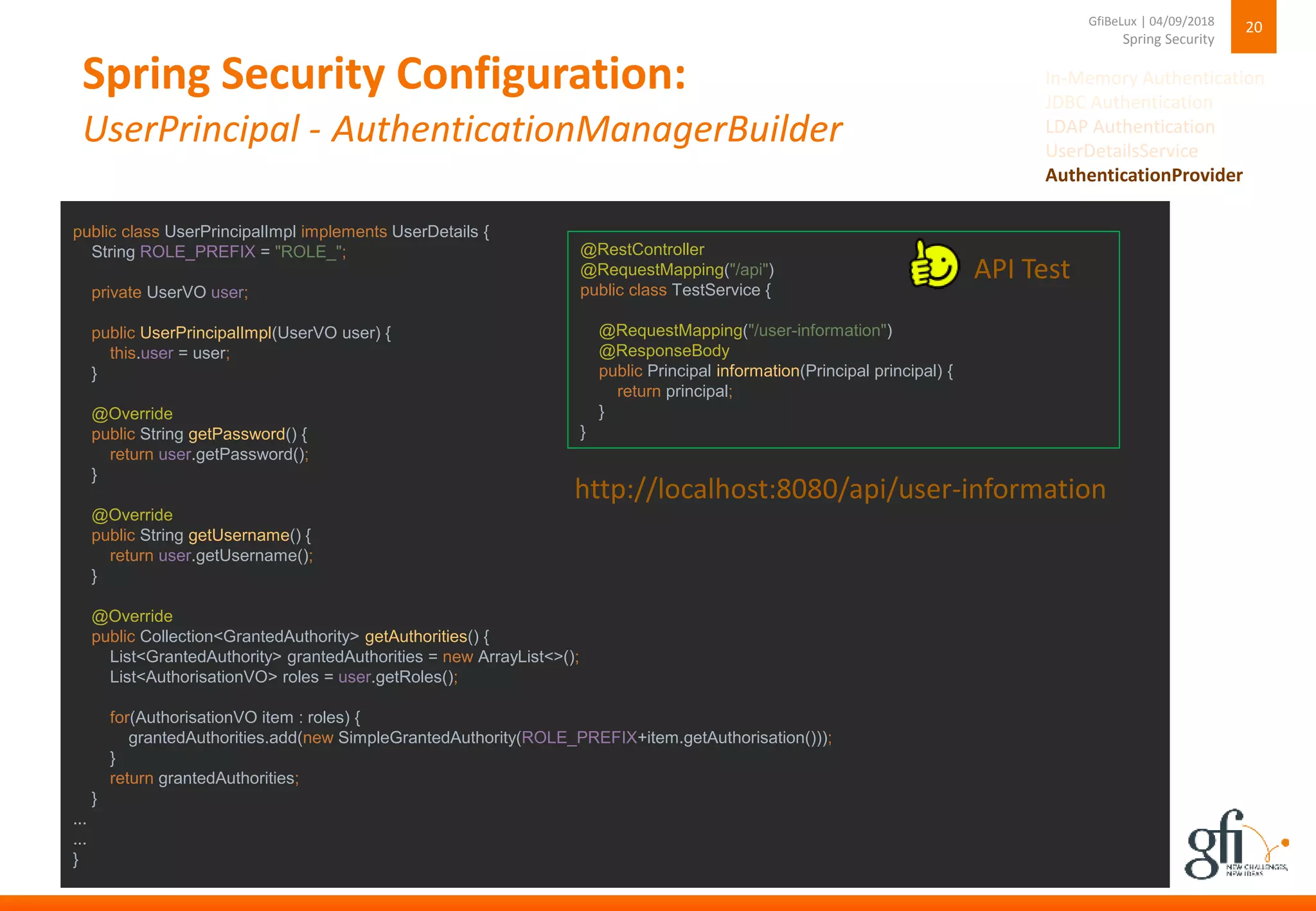 Spring Security Configuration:
UserPrincipal - AuthenticationManagerBuilder
20
Spring Security
GfiBeLux | 04/09/2018
public class UserPrincipalImpl implements UserDetails {
String ROLE_PREFIX = "ROLE_";
private UserVO user;
public UserPrincipalImpl(UserVO user) {
this.user = user;
}
@Override
public String getPassword() {
return user.getPassword();
}
@Override
public String getUsername() {
return user.getUsername();
}
@Override
public Collection<GrantedAuthority> getAuthorities() {
List<GrantedAuthority> grantedAuthorities = new ArrayList<>();
List<AuthorisationVO> roles = user.getRoles();
for(AuthorisationVO item : roles) {
grantedAuthorities.add(new SimpleGrantedAuthority(ROLE_PREFIX+item.getAuthorisation()));
}
return grantedAuthorities;
}
...
...
}
@RestController
@RequestMapping("/api")
public class TestService {
@RequestMapping("/user-information")
@ResponseBody
public Principal information(Principal principal) {
return principal;
}
}
http://localhost:8080/api/user-information
API Test
In-Memory Authentication
JDBC Authentication
LDAP Authentication
UserDetailsService
AuthenticationProvider
 