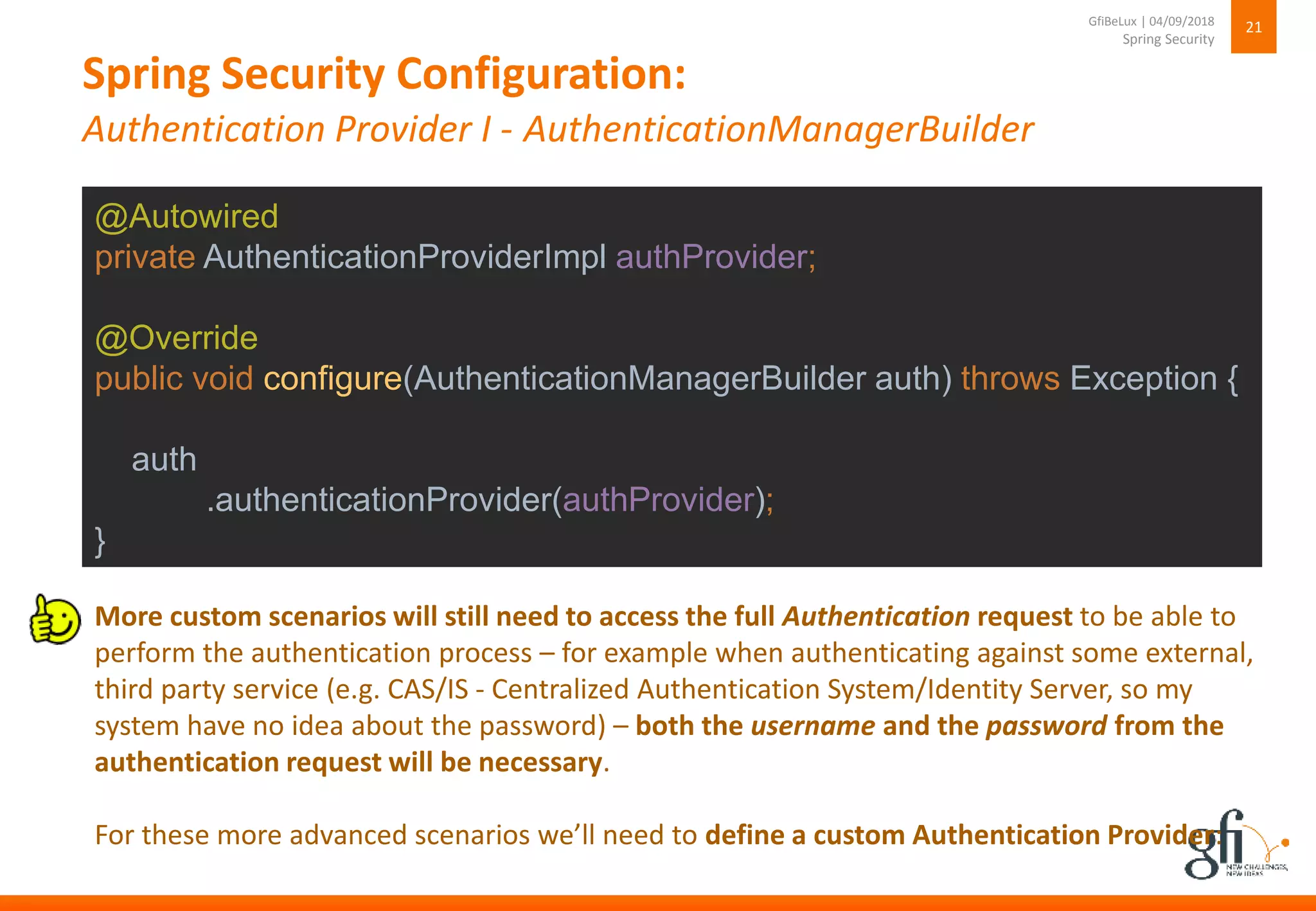 Spring Security Configuration:
Authentication Provider I - AuthenticationManagerBuilder
21
Spring Security
GfiBeLux | 04/09/2018
@Autowired
private AuthenticationProviderImpl authProvider;
@Override
public void configure(AuthenticationManagerBuilder auth) throws Exception {
auth
.authenticationProvider(authProvider);
}
More custom scenarios will still need to access the full Authentication request to be able to
perform the authentication process – for example when authenticating against some external,
third party service (e.g. CAS/IS - Centralized Authentication System/Identity Server, so my
system have no idea about the password) – both the username and the password from the
authentication request will be necessary.
For these more advanced scenarios we’ll need to define a custom Authentication Provider:
 