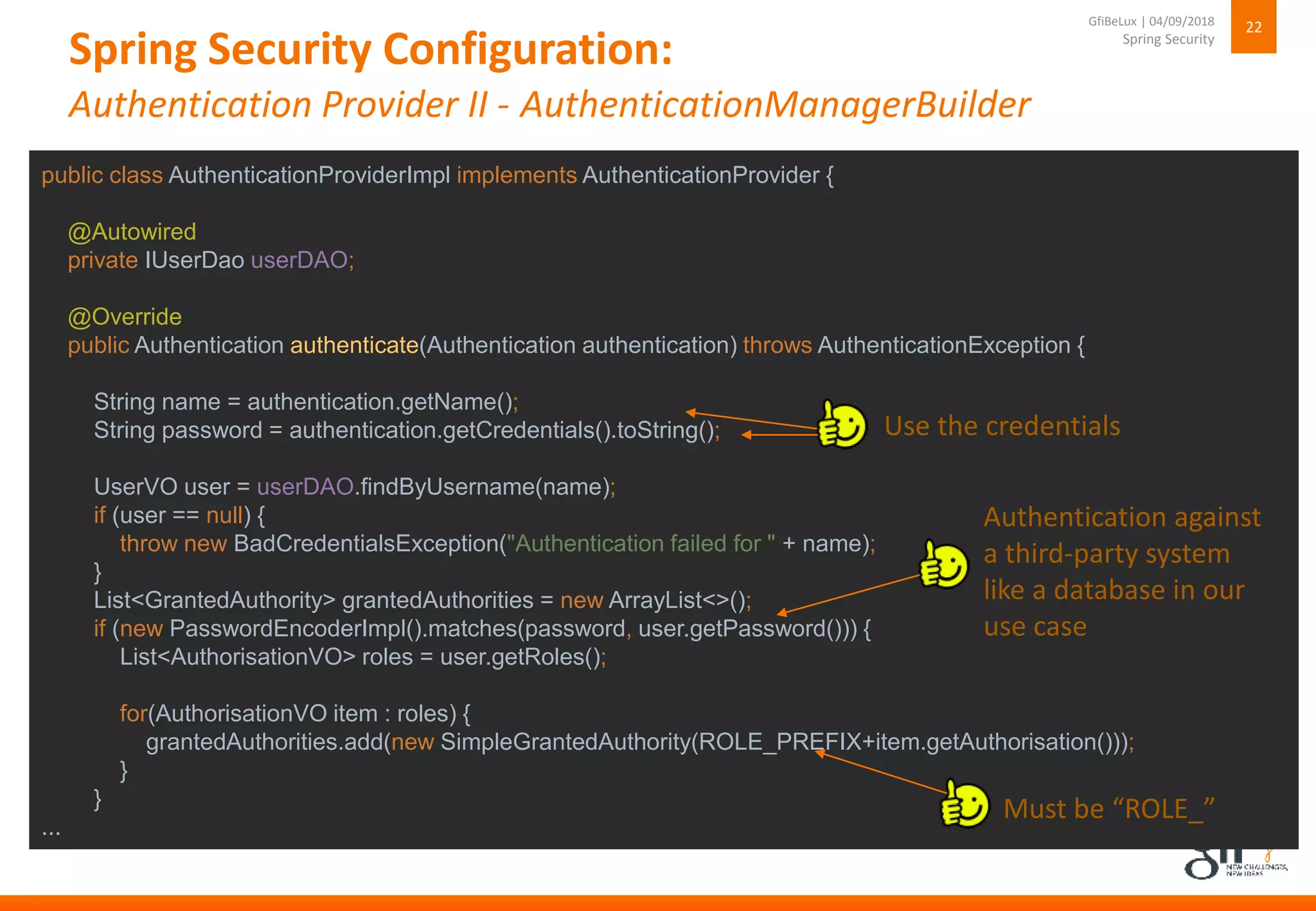 Spring Security Configuration:
Authentication Provider II - AuthenticationManagerBuilder
22
Spring Security
GfiBeLux | 04/09/2018
public class AuthenticationProviderImpl implements AuthenticationProvider {
@Autowired
private IUserDao userDAO;
@Override
public Authentication authenticate(Authentication authentication) throws AuthenticationException {
String name = authentication.getName();
String password = authentication.getCredentials().toString();
UserVO user = userDAO.findByUsername(name);
if (user == null) {
throw new BadCredentialsException("Authentication failed for " + name);
}
List<GrantedAuthority> grantedAuthorities = new ArrayList<>();
if (new PasswordEncoderImpl().matches(password, user.getPassword())) {
List<AuthorisationVO> roles = user.getRoles();
for(AuthorisationVO item : roles) {
grantedAuthorities.add(new SimpleGrantedAuthority(ROLE_PREFIX+item.getAuthorisation()));
}
}
...
Authentication against
a third-party system
like a database in our
use case
Use the credentials
Must be “ROLE_”
 